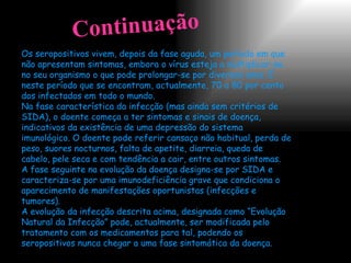 Os seropositivos vivem, depois da fase aguda, um período em que não apresentam sintomas, embora o vírus esteja a multiplicar-se no seu organismo o que pode prolongar-se por diversos anos. É neste período que se encontram, actualmente, 70 a 80 por cento dos infectados em todo o mundo. Na fase característica da infecção (mas ainda sem critérios de SIDA), o doente começa a ter sintomas e sinais de doença, indicativos da existência de uma depressão do sistema imunológico. O doente pode referir cansaço não habitual, perda de peso, suores nocturnos, falta de apetite, diarreia, queda de cabelo, pele seca e com tendência a cair, entre outros sintomas. A fase seguinte na evolução da doença designa-se por SIDA e caracteriza-se por uma imunodeficiência grave que condiciona o aparecimento de manifestações oportunistas (infecções e tumores). A evolução da infecção descrita acima, designada como “Evolução Natural da Infecção” pode, actualmente, ser modificada pelo tratamento com os medicamentos para tal, podendo os seropositivos nunca chegar a uma fase sintomática da doença.  Continuação 