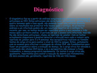 Diagnóstico O diagnóstico faz-se a partir de análises sanguíneas para detectar a presença de anticorpos ao VIH. Estes anticorpos são detectados, normalmente, apenas três a quatro semanas após a fase aguda, não podendo haver uma certeza absoluta sobre os resultados nos primeiros três meses após o contágio. As primeiras análises a um infectado podem dar um resultado negativo se o contágio foi recente, por isso, os testes devem ser repetidos quatro a seis semanas e três meses após a primeira análise. O período em que a pessoa está infectada, mas não lhe são detectados anticorpos, chama-se «período de janela». Com os testes actualmente disponíveis é possível detectar a infecção mais cedo e reduzir este «período de janela» para 3 a 4 semanas.   Aos seropositivos realizam-se também testes de carga vírica para avaliar o nível de VIH no sangue. Estes, juntamente com os exames para efectuar a contagem de células CD4, são fundamentais para fazer um prognóstico sobre a evolução da doença. Se a carga vírica for elevada e a contagem das células CD4 baixa, e se o seropositivo não começar a fazer tratamento, a doença progredirá rapidamente. Os testes à carga vírica são, igualmente, importantes para avaliar a reacção do doente aos tratamentos. Os dois exames são, geralmente, repetidos de três em três meses.   