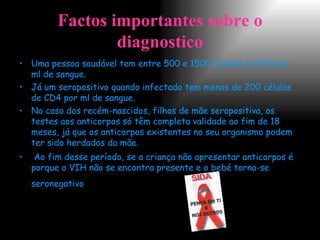 Factos importantes sobre o diagnostico Uma pessoa saudável tem entre 500 e 1500 células de CD4 por ml de sangue. Já um seropositivo quando infectado tem menos de 200 células de CD4 por ml de sangue. No caso dos recém-nascidos, filhos de mãe seropositiva, os testes aos anticorpos só têm completa validade ao fim de 18 meses, já que os anticorpos existentes no seu organismo podem ter sido herdados da mãe. Ao fim desse período, se a criança não apresentar anticorpos é porque o VIH não se encontra presente e o bebé torna-se seronegativo . 