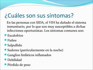 ¿Cuáles son sus síntomas?
 En las personas con SIDA, el VIH ha dañado el sistema
 inmunitario, por lo que son muy susceptibles a dichas
 infecciones oportunistas. Los síntomas comunes son:
Escalofríos
Fiebre
Salpullido
Sudores (particularmente en la noche)
Ganglios linfáticos inflamados
Debilidad
Pérdida de peso
 