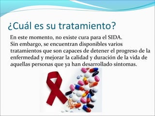 ¿Cuál es su tratamiento?
En este momento, no existe cura para el SIDA.
Sin embargo, se encuentran disponibles varios
tratamientos que son capaces de detener el progreso de la
enfermedad y mejorar la calidad y duración de la vida de
aquellas personas que ya han desarrollado síntomas.
 