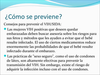 ¿Cómo se previene?
Consejos para prevenir el VIH/SIDA:
Las mujeres VIH positivas que deseen quedar
 embarazadas deben buscar asesoría sobre los riesgos para
 sus fetos y métodos que les ayuden a evitar que el bebé
 resulte infectado. El uso de ciertos medicamentos reduce
 enormemente las probabilidades de que el bebé resulte
 infectado durante el embarazo.
Las prácticas de "sexo seguro", como el uso de condones
 de látex, son altamente efectivas para prevenir la
 transmisión del VIH. Sin embargo, existe el riesgo de
 adquirir la infección incluso con el uso de condones.
 