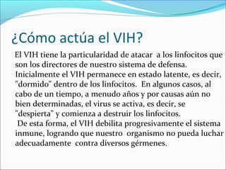 ¿Cómo actúa el VIH?
El VIH tiene la particularidad de atacar a los linfocitos que
son los directores de nuestro sistema de defensa.
Inicialmente el VIH permanece en estado latente, es decir,
"dormido" dentro de los linfocitos. En algunos casos, al
cabo de un tiempo, a menudo años y por causas aún no
bien determinadas, el virus se activa, es decir, se
"despierta" y comienza a destruir los linfocitos.
 De esta forma, el VIH debilita progresivamente el sistema
inmune, logrando que nuestro organismo no pueda luchar
adecuadamente contra diversos gérmenes.
 