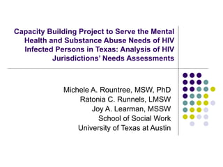 Capacity Building Project to Serve the Mental Health and Substance Abuse Needs of HIV Infected Persons in Texas: Analysis of HIV Jurisdictions’ Needs Assessments Michele A. Rountree, MSW, PhD Ratonia C. Runnels, LMSW Joy A. Learman, MSSW School of Social Work University of Texas at Austin 