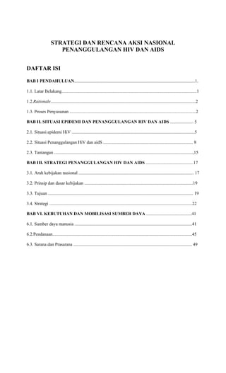 STRATEGI DAN RENCANA AKSI NASIONAL
                       PENANGGULANGAN HIV DAN AIDS


DAFTAR ISI

BAB I PENDAHULUAN.............................................................................................................1.

1.1. Latar Belakang..........................................................................................................................1

1.2.Rationale...................................................................................................................................2

1.3. Proses Penyusunan ..................................................................................................................2

BAB II. SITUASI EPIDEMI DAN PENANGGULANGAN HIV DAN AIDS ..................... 5

2.1. Situasi epidemi HiV ...............................................................................................................5

2.2. Situasi Penanggulangan HiV dan aidS ................................................................................. 8

2.3. Tantangan .............................................................................................................................,15

BAB III. STRATEGI PENANGGULANGAN HIV DAN AIDS ...........................................17

3.1. Arah kebijakan nasional ........................................................................................................ 17

3.2. Prinsip dan dasar kebijakan ..................................................................................................19

3.3. Tujuan ................................................................................................................................... 19

3.4. Strategi .................................................................................................................................22

BAB VI. KEBUTUHAN DAN MOBILISASI SUMBER DAYA .........................................41

6.1. Sumber daya manusia ..........................................................................................................41

6.2.Pendanaan..............................................................................................................................45

6.3. Sarana dan Prasarana ........................................................................................................... 49
 
