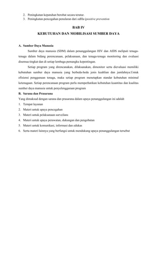 2. Peningkatan kepatuhan berobat secara teratur.
   3. Peningkatan pencegahan penularan dari odHa (positive prevention

                                         BAB IV
              KEBUTUHAN DAN MOBILISASI SUMBER DAYA


A. Sumber Daya Manusia
       Sumber daya manusia (SDM) dalam penanggulangan HIV dan AIDS meliputi tenaga-
tenaga dalam bidang perencanaan, pelaksanaan, dan tenaga-tenaga monitoring dan evaluasi
disemua tingkat dan di setiap lembaga pemangku kepentingan.
       Setiap program yang direncanakan, dilaksanakan, dimonitor serta dievaluasi memiliki
kebutuhan sumber daya manusia yang berbeda-beda jenis keahlian dan jumlahnya.Untuk
efisiensi penggunaan tenaga, maka setiap program menetapkan standar kebutuhan minimal
ketenagaan. Setiap perencanaan program perlu memperhatikan kebutuhan kuantitas dan kualitas
sumber daya manusia untuk penyelenggaraan program
B. Sarana dan Prasarana
Yang dimaksud dengan sarana dan prasarana dalam upaya penanggulangan ini adalah
1. Tempat layanan
2. Materi untuk upaya pencegahan
3. Materi untuk pelaksanaan surveilans
4. Materi untuk upaya perawatan, dukungan dan pengobatan
5. Materi untuk komunikasi, informasi dan edukas
6. Serta materi lainnya yang berfungsi untuk mendukung upaya penanggulangan tersebut
 
