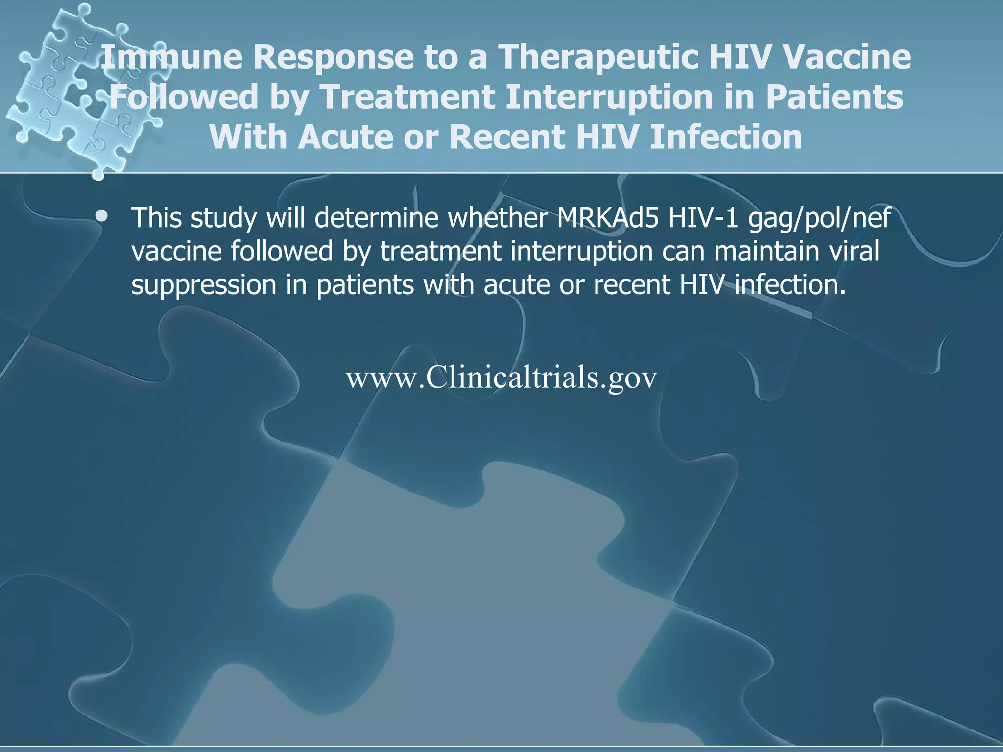 Immune Response to a Therapeutic HIV Vaccine Followed by Treatment Interruption in Patients With Acute or Recent HIV Infection This study will determine whether MRKAd5 HIV-1 gag/pol/nef vaccine followed by treatment interruption can maintain viral suppression in patients with acute or recent HIV infection.  www.Clinicaltrials.gov 