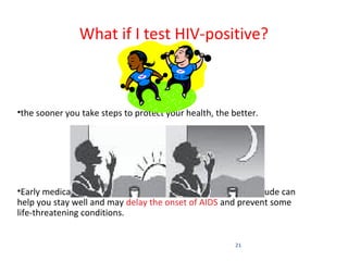 What if I test HIV-positive?



•the sooner you take steps to protect your health, the better.




•Early medical treatment, a healthy lifestyle and a positive attitude can
help you stay well and may delay the onset of AIDS and prevent some
life-threatening conditions.


                                                         21
 