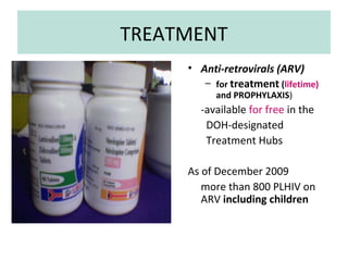 TREATMENT
 National AIDS/STI
Prevention & Control
      Program
Department of Health




                            • Anti-retrovirals (ARV)
                               – for treatment (lifetime)
                                  and PROPHYLAXIS)
                              -available for free in the
                               DOH-designated
                               Treatment Hubs

                            As of December 2009
                               more than 800 PLHIV on
                               ARV including children
 