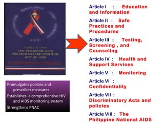 Article I : Education
                                  and Information
                                  Article II : Safe
                                  Practices and
                                  Procedures
                                  Article III : Testing,
                                  Screening , and
                                  Counseling
                                  Article IV : Health and
                                  Support Services
                                  Article V :   Monitoring
                                  Article VI :
Promulgates policies and
                                  Confidentiality
    prescribes measures
Establishes a comprehensive HIV   Article VII :
    and AIDS monitoring system    Discriminatory Acts and
Strengthens PNAC                  policies
                                  Article VIII : The
                                  Philippine National AIDS
 