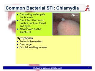 ♠ Caused by chlamydia
  trachomatis
♠ Can infect the cervix,
  urethra, rectum, throat
  and eyes
♠ Also known as the
  silent STI

Symptoms
♠ Pelvic inflammation
♠ Discharge
♠ Scrotal swelling in men




              Philippine National AIDS Council   38
 