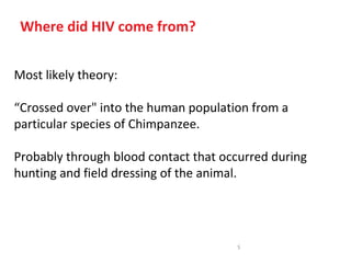 Where did HIV come from?


Most likely theory:

“Crossed over" into the human population from a
particular species of Chimpanzee.

Probably through blood contact that occurred during
hunting and field dressing of the animal.




                                      5
 