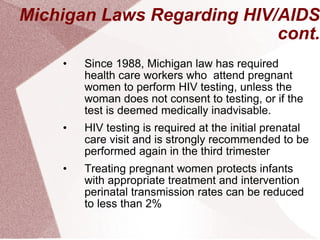 Michigan Laws Regarding HIV/AIDS cont. Since 1988, Michigan law has required health care workers who  attend pregnant women to perform HIV testing, unless the woman does not consent to testing, or if the test is deemed medically inadvisable.  HIV testing is required at the initial prenatal care visit and is strongly recommended to be performed again in the third trimester Treating pregnant women protects infants with appropriate treatment and intervention perinatal transmission rates can be reduced to less than 2%  