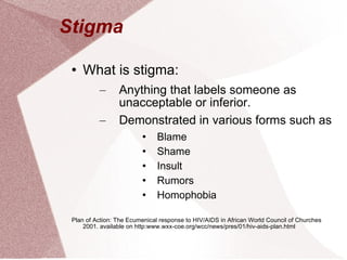 Stigma  What is stigma: Anything that labels someone as unacceptable or inferior.  Demonstrated in various forms such as Blame Shame Insult Rumors Homophobia Plan of Action: The Ecumenical response to HIV/AIDS in African World Council of Churches 2001. available on http:www.wxx-coe.org/wcc/news/pres/01/hiv-aids-plan.html 