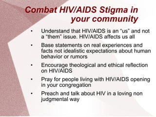 Combat HIV/AIDS Stigma in your community Understand that HIV/AIDS is an “us” and not a “them” issue. HIV/AIDS affects us all Base statements on real experiences and facts not idealistic expectations about human behavior or rumors Encourage theological and ethical reflection on HIV/AIDS Pray for people living with HIV/AIDS opening in your congregation Preach and talk about HIV in a loving non judgmental way 