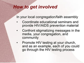 How to get involved In your local congregation/faith assembly Coordinate educational seminars and provide HIV/AIDS prevention material Confront stigmatizing messages in the media, your congregation, and community Promote HIV testing at your church, and as an example, each of you could go through the HIV testing process 