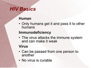 HIV Basics  Human Only humans get it and pass it to other humans Immunodeficiency The virus attacks the immune system and can make it weak Virus Can be passed from one person to another No virus is curable 