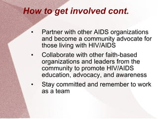 How to get involved cont. Partner with other AIDS organizations and become a community advocate for those living with HIV/AIDS Collaborate with other faith-based organizations and leaders from the community to promote HIV/AIDS education, advocacy, and awareness Stay committed and remember to work as a team 