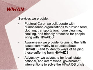 WIHAN  Services we provide: Pastoral Care- we collaborate with humanitarian organizations to provide food, clothing, transportation, home cleaning, cooking, and friendly presence for people living with HIV/AIDS Awareness- we provide forums to the faith based community to educate about HIV/AIDS and to identify ways of helping those suffering from HIV/AIDS Advocacy- we advocate for local, state, national, and international government interventions to solve the HIV/AIDS crisis 