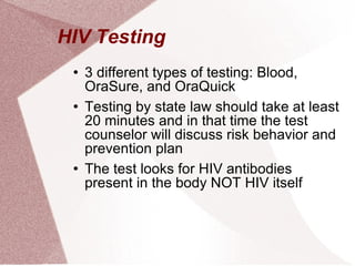 HIV Testing  3 different types of testing: Blood, OraSure, and OraQuick  Testing by state law should take at least 20 minutes and in that time the test counselor will discuss risk behavior and prevention plan  The test looks for HIV antibodies present in the body NOT HIV itself 