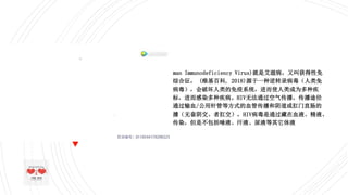 什么是HIV?
 HIV(Human Immunodeficiency Virus)就是艾滋病，又叫获得性免
疫缺陷综合征， (维基百科, 2018)源于一种逆转录病毒（人类免
疫缺陷病毒），会破坏人类的免疫系统，进而使人类成为多种疾
病的目标，进而感染多种疾病。HIV无法通过空气传播，传播途径
一般是通过输血/公用针管等方式的血管传播和阴道或肛门直肠的
环境传播（无套阴交、者肛交），HIV病毒是通过藏在血液、精液、
母乳等传染，但是不包括唾液、汗液、尿液等其它体液
 