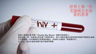 世界上第一位
艾滋病完全治
愈的患者
美国人蒂莫西·雷·布朗（Timothy·Ray·Brown）被称为柏林病人，
他是世界上第一位被承认的治愈了的HIV病人。他于1995年确诊出患有HIV和HIV导致的白血病
不过他得到一位叫胡特医生的帮助和建议，在2007.2.6接受“鸡尾酒疗法”,
3个月后，医生在他的血液中找不到HIV病毒
 