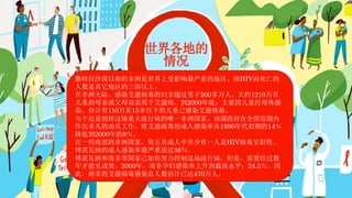 世界各地的
情况
撒哈拉沙漠以南的非洲是世界上受影响最严重的地区，因HIV而死亡的
人数是其它地区的三倍以上。
在非洲大陆，感染艾滋病毒的妇女超过男子200多万人。大约1210万名
儿童的母亲或父母双亲死于艾滋病。到2000年底，主要因儿童经母体感
染，估计有110万名15岁以下的儿童已感染艾滋病毒。
乌干达是扭转这场重大流行病的唯一非洲国家。该国政府在全国范围内
作出非凡的动员工作，将艾滋病毒的成人感染率从1990年代初期的14％
降低到2000年的8％。
在一些南部的非洲国家，每五名成人中至少有一人是HIV病毒呈阳性。
博茨瓦纳的成人感染率最严重接近36％。
博茨瓦纳和南非等国家已加倍努力控制这场流行病，但是，需要经过数
年才能见成效。2000年，南非孕妇感染率上升到最高水平：24.5％，因
此，南非的艾滋病毒感染总人数估计已达470万人。
 