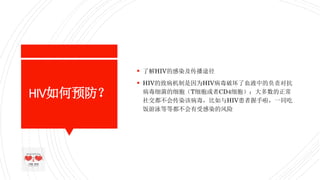 HIV如何预防？
 了解HIV的感染及传播途径
 HIV的致病机制是因为HIV病毒破坏了血液中的负责对抗
病毒细菌的细胞（T细胞或者CD4细胞）；大多数的正常
社交都不会传染该病毒，比如与HIV患者握手啦，一同吃
饭游泳等等都不会有受感染的风险
 