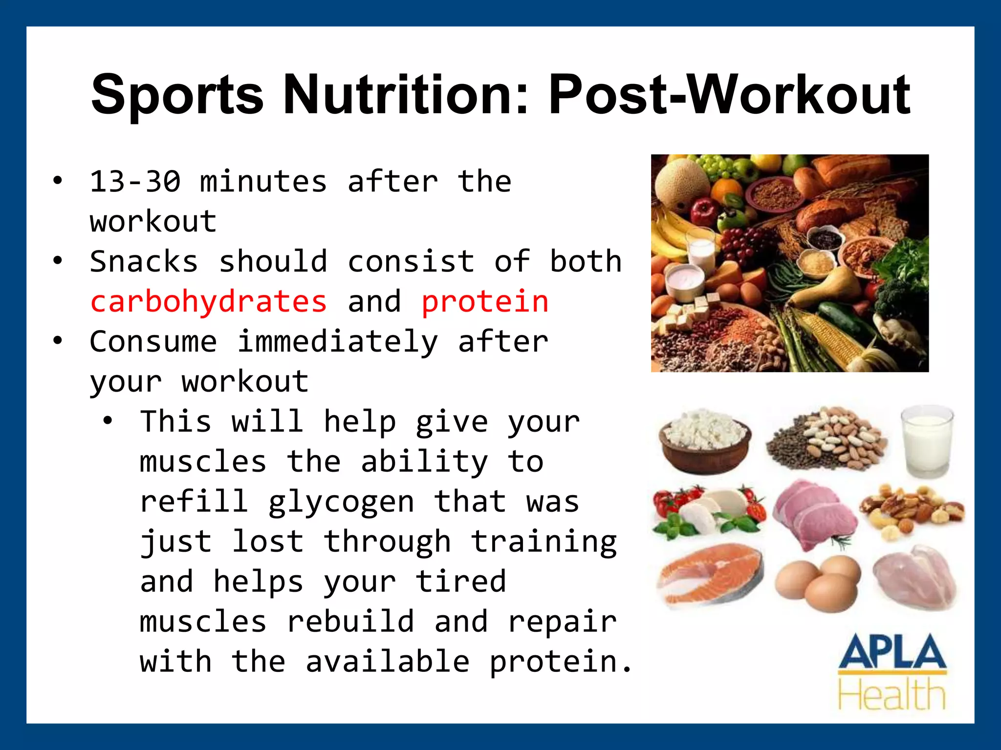 Sports Nutrition: Post-Workout
• 13-30 minutes after the
workout
• Snacks should consist of both
carbohydrates and protein
• Consume immediately after
your workout
• This will help give your
muscles the ability to
refill glycogen that was
just lost through training
and helps your tired
muscles rebuild and repair
with the available protein.
 