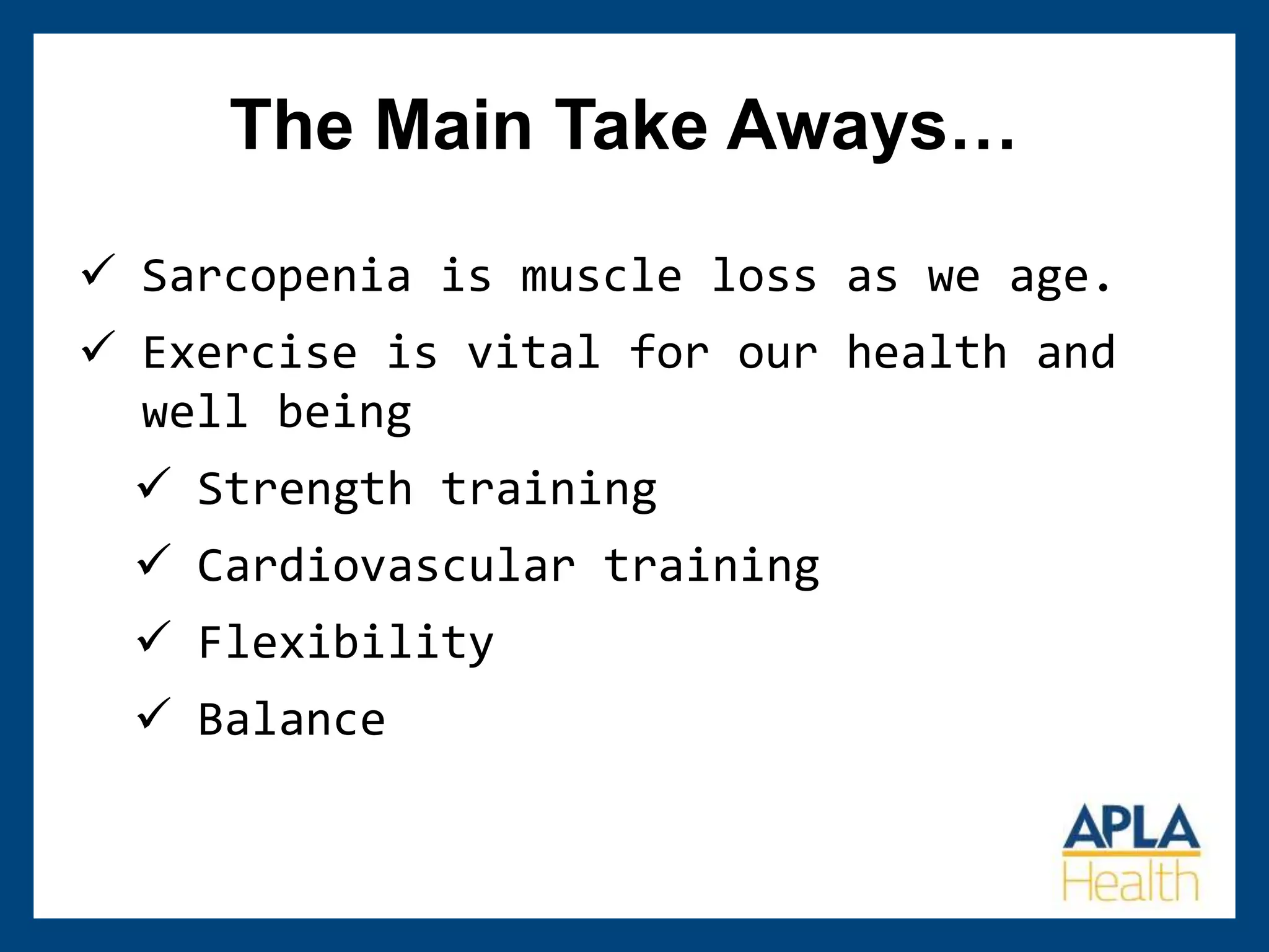  Sarcopenia is muscle loss as we age.
 Exercise is vital for our health and
well being
 Strength training
 Cardiovascular training
 Flexibility
 Balance
The Main Take Aways…
 