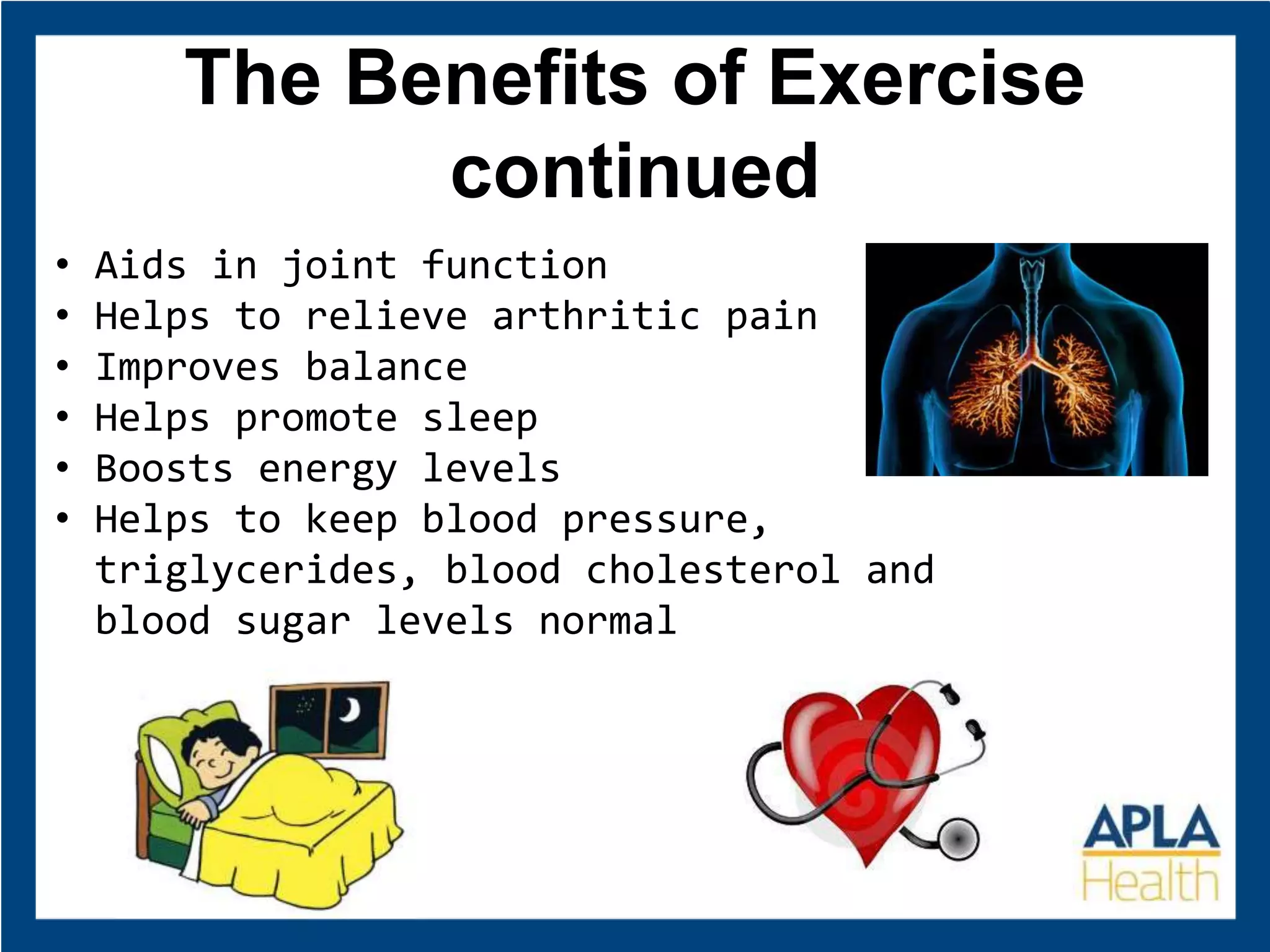 The Benefits of Exercise
continued
• Aids in joint function
• Helps to relieve arthritic pain
• Improves balance
• Helps promote sleep
• Boosts energy levels
• Helps to keep blood pressure,
triglycerides, blood cholesterol and
blood sugar levels normal
 
