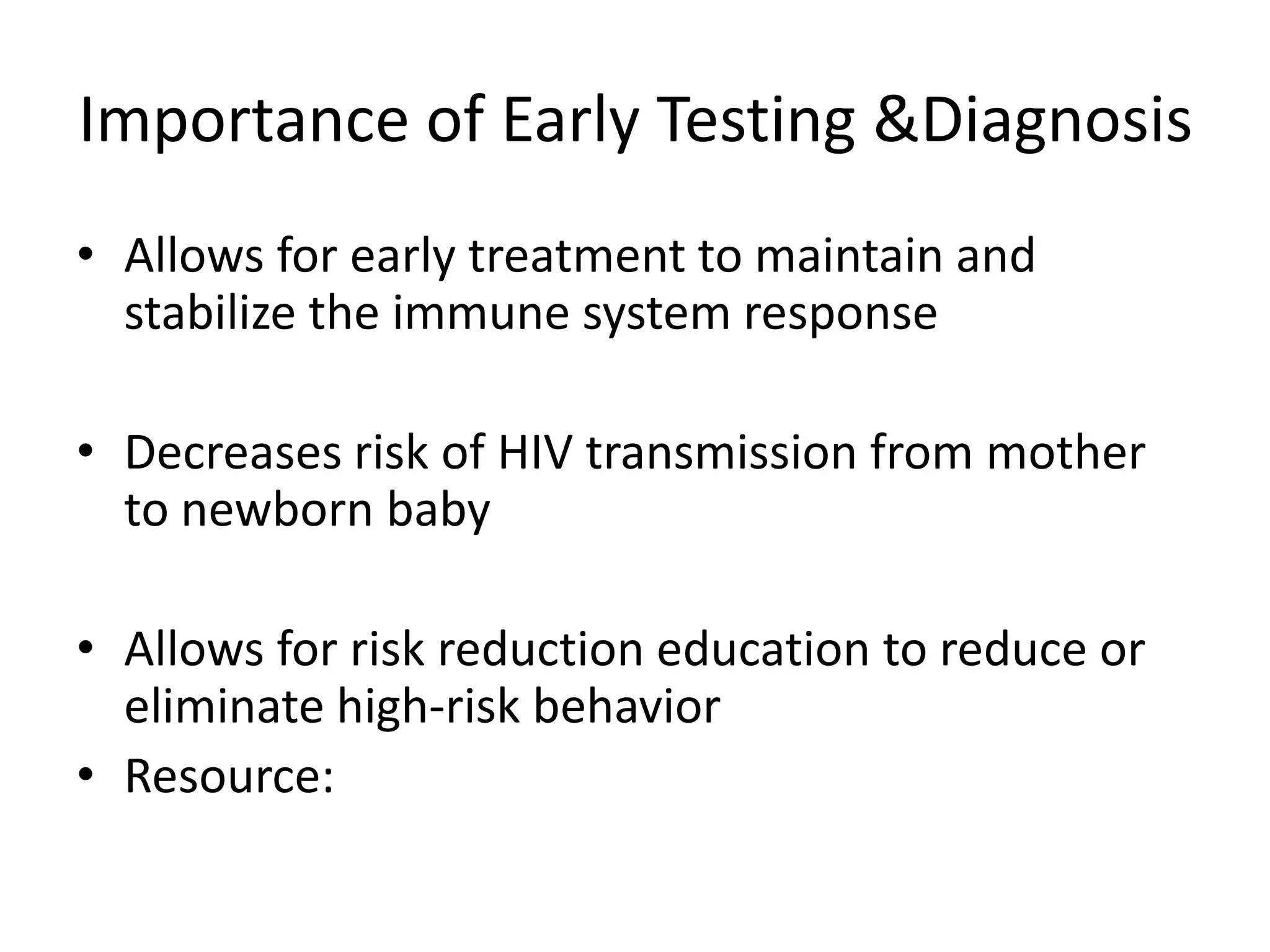 Importance of Early Testing &DiagnosisAllows for early treatment to maintain and stabilize the immune system responseDecreases risk of HIV transmission from mother to newborn babyAllows for risk reduction education to reduce or eliminate high-risk behavior Resource: