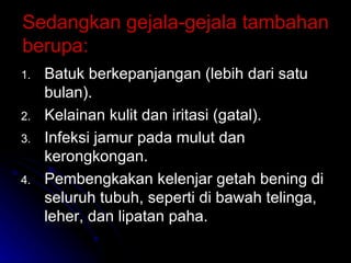 Sedangkan gejala-gejala tambahan berupa: Batuk berkepanjangan (lebih dari satu bulan). Kelainan kulit dan iritasi (gatal). Infeksi jamur pada mulut dan kerongkongan. Pembengkakan kelenjar getah bening di seluruh tubuh, seperti di bawah telinga, leher, dan lipatan paha. 