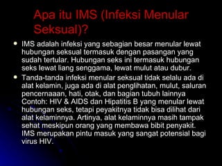 Apa itu IMS (Infeksi Menular Seksual)? IMS adalah infeksi yang sebagian besar menular lewat hubungan seksual termasuk dengan pasangan yang sudah tertular. Hubungan seks ini termasuk hubungan seks lewat liang senggama, lewat mulut atau dubur. Tanda-tanda infeksi menular seksual tidak selalu ada di alat kelamin, juga ada di alat penglihatan, mulut, saluran pencernaaan, hati, otak, dan bagian tubuh lainnya Contoh: HIV & AIDS dan Hipatitis B yang menular lewat hubungan seks, tetapi peyakitnya tidak bisa dilihat dari alat kelaminnya. Artinya, alat kelaminnya masih tampak sehat meskipun orang yang membawa bibit penyakit. IMS merupakan pintu masuk yang sangat potensial bagi virus HIV. 