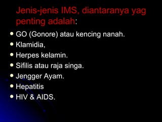 Jenis-jenis IMS, diantaranya yag penting adalah : GO (Gonore) atau kencing nanah. Klamidia, Herpes kelamin. Sifilis atau raja singa. Jengger Ayam. Hepatitis HIV & AIDS. 