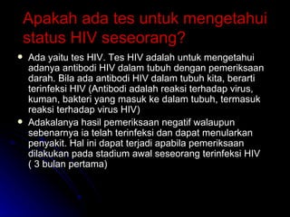 Apakah ada tes untuk mengetahui status HIV seseorang? Ada yaitu tes HIV. Tes HIV adalah untuk mengetahui adanya antibodi HIV dalam tubuh dengan pemeriksaan darah. Bila ada antibodi HIV dalam tubuh kita, berarti terinfeksi HIV (Antibodi adalah reaksi terhadap virus, kuman, bakteri yang masuk ke dalam tubuh, termasuk reaksi terhadap virus HIV) Adakalanya hasil pemeriksaan negatif walaupun sebenarnya ia telah terinfeksi dan dapat menularkan penyakit. Hal ini dapat terjadi apabila pemeriksaan dilakukan pada stadium awal seseorang terinfeksi HIV ( 3 bulan pertama) 