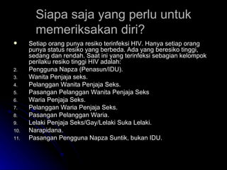 Siapa saja yang perlu untuk memeriksakan diri? Setiap orang punya resiko terinfeksi HIV. Hanya setiap orang punya status resiko yang berbeda. Ada yang beresiko tinggi, sedang dan rendah. Saat ini yang terinfeksi sebagian kelompok perilaku resiko tinggi HIV adalah: Pengguna Napza (Penasun/IDU). Wanita Penjaja seks. Pelanggan Wanita Penjaja Seks. Pasangan Pelanggan Wanita Penjaja Seks Waria Penjaja Seks. Pelanggan Waria Penjaja Seks. Pasangan Pelanggan Waria. Lelaki Penjaja Seks/Gay/Lelaki Suka Lelaki. Narapidana. Pasangan Pengguna Napza Suntik, bukan IDU. 