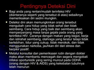 Pentingnya Deteksi Dini Bagi anda yang rentan/mudah terinfeksi HIV (diantaranya seperti yang tersebut di atas) sebaiknya memeriksakan diri sedini mungkin. Deteksi dini akan memungkinkan orang tersebut mengubah cara hidup yang tidak sehat dan tidak seimbang. Cara hidup yang baik dan seimbang akan memperpanjang masa tanpa gejala pada orang yang terinfeksi HIV. Caranya dengan makan yang begizi, kerja dan istirahat seimbang, olahraga yang teratur tetapi tidak berlebihan, tidur yang cukup, tidak merokok, dan tidak menggunakan narkoba, jauhkan diri dari stress dan berpikir positif. Melalui konsultai dan pemeriksaan rutin dengan dokter maka akan membantu mencegah dan segera mengobati infeksi oportunistik yang sering muncul pada ODHA (orang dengan HIV & AIDS) yang kekebalan tubuhnya telah menurun 