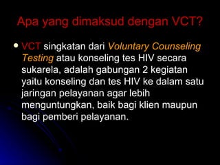 Apa yang dimaksud dengan VCT? VCT  singkatan dari  Voluntary Counseling Testing   atau konseling tes HIV secara sukarela, adalah gabungan 2 kegiatan yaitu konseling dan tes HIV ke dalam satu jaringan pelayanan agar lebih menguntungkan, baik bagi klien maupun bagi pemberi pelayanan. 