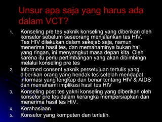 Unsur apa saja yang harus ada dalam VCT? Konseling pre tes yaknik konseling yang diberikan oleh konselor sebelum seseorang menjalankan tes HIV. Tes HIV dilakukan dalam sekejab saja, namun menerima hasil tes, dan memahaminya bukan hal yang ringan, ini menyangkut masa depan kita. Oleh karena itu perlu pertimbangan yang akan dibimbingn melalui konseling pre tes Informed consent yaknik persetujuan tertulis yang diberikan orang yang hendak tes setelah mendapat informasi yang lengkap dan benar tentang HIV & AIDS dan memahami implikasi hasil tes HIV Konseling post tes yakni konseling yang diberikan oleh konselor pre tes dalam kerangka mempersiapkan dan menerima hasil tes HIV. Kerahasiaan Konselor yang kompeten dan terlatih. 