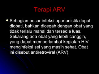 Terapi ARV Sebagian besar infeksi oportunistik dapat diobati, bahkan dicegah dengan obat yang tidak terlalu mahal dan tersedia luas. Sekarang ada obat yang lebih canggih, yang dapat memperlambat kegiatan HIV menginfeksi sel yang masih sehat. Obat ini disebut antiretroviral (ARV) 