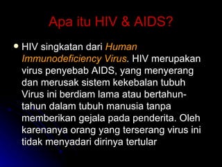 Apa itu HIV & AIDS? HIV singkatan dari  Human Immunodeficiency Virus .  HIV merupakan virus penyebab AIDS, yang menyerang dan merusak sistem kekebalan tubuh Virus ini berdiam lama atau bertahun-tahun dalam tubuh manusia tanpa memberikan gejala pada penderita. Oleh karenanya orang yang terserang virus ini tidak menyadari dirinya tertular 