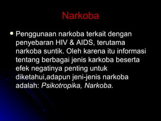 Narkoba Penggunaan narkoba terkait dengan penyebaran HIV & AIDS, terutama narkoba suntik. Oleh karena itu informasi tentang berbagai jenis karkoba beserta  efek negatinya penting untuk diketahui,adapun jeni-jenis narkoba adalah:  Psikotropika, Narkoba. 