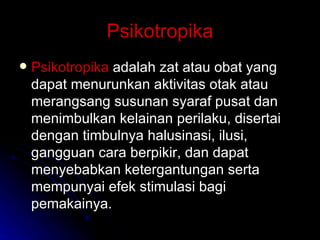 Psikotropika Psikotropika  adalah zat atau obat yang dapat menurunkan aktivitas otak atau merangsang susunan syaraf pusat dan menimbulkan kelainan perilaku, disertai dengan timbulnya halusinasi, ilusi, gangguan cara berpikir, dan dapat menyebabkan ketergantungan serta mempunyai efek stimulasi bagi pemakainya. 