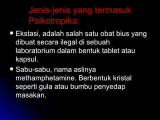 Jenis-jenis yang termasuk Psikotropika: Ekstasi, adalah salah satu obat bius yang dibuat secara ilegal di sebuah laboratorium dalam bentuk tablet atau kapsul. Sabu-sabu, nama aslinya methamphetamine. Berbentuk kristal seperti gula atau bumbu penyedap masakan. 