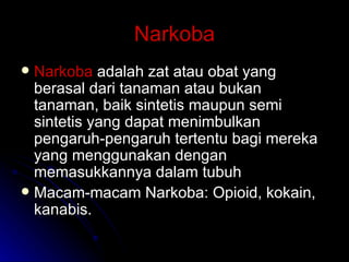 Narkoba Narkoba  adalah zat atau obat yang berasal dari tanaman atau bukan tanaman, baik sintetis maupun semi sintetis yang dapat menimbulkan pengaruh-pengaruh tertentu bagi mereka yang menggunakan dengan memasukkannya dalam tubuh Macam-macam Narkoba: Opioid, kokain, kanabis. 