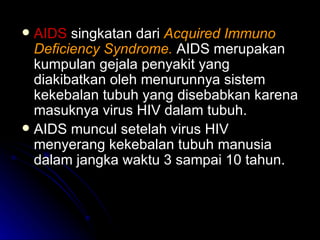 AIDS  singkatan dari  Acquired Immuno Deficiency Syndrome.   AIDS merupakan kumpulan gejala penyakit yang diakibatkan oleh menurunnya sistem kekebalan tubuh yang disebabkan karena masuknya virus HIV dalam tubuh. AIDS muncul setelah virus HIV menyerang kekebalan tubuh manusia dalam jangka waktu 3 sampai 10 tahun. 