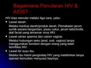 Bagaimana Penularan HIV & AIDS? HIV bisa menular melalui tiga cara, yaitu: Lewat darah: Melalui tranfusi darah/produk darah. Pemakaian jarum suntik secara bergantian, pisau cukur, jarum tatto/tindik, alat facial yang tercemar virus HIV. Lewat cairan sperma dan cairan vagina: Melalui hubungan seks (anal, oral, vagina) tanpa menggunakan kondom dengan orang yang telah terinfeksi HIV. Lewat Air susu Ibu. Melalui ibu hamil pengindap HIV yang melahirkan tanpa operasi kemudian menyusui bayinya. 