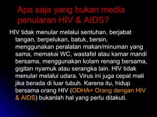 Apa saja yang bukan media penularan HIV & AIDS? HIV tidak menular melalui sentuhan, berjabat tangan, berpelukan, batuk, bersin, menggunakan peralatan makan/minuman yang sama, memakai WC, wastafel atau kamar mandi bersama, menggunakan kolam renang bersama, gigitan nyamuk atau serangka lain. HIV tidak menular melalui udara. Virus ini juga cepat mati jika berada di luar tubuh. Karena itu, hidup bersama orang HIV ( ODHA= Orang dengan HIV & AIDS ) bukanlah hal yang perlu ditakuti. 