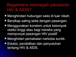 Bagaimana mencegah penularan HIV & AIDS? Menghindari hubungan seks di luar nikah. Bersikap saling setia dengan pasangan. Menggunakan kondom untuk kelompok resiko tinggi atau bagi mereka yang mempunyai pasangan HIV positif Menghidari pemakaian narkoba suntik. Eduksi, pendidikan dan penyuluhan tentang HIV & AIDS. 